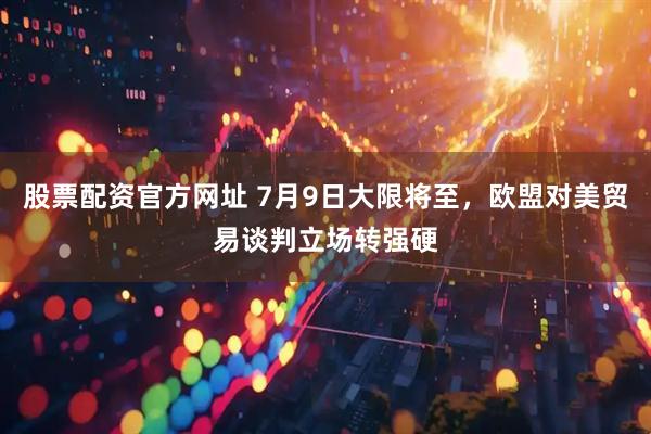 股票配资官方网址 7月9日大限将至，欧盟对美贸易谈判立场转强硬
