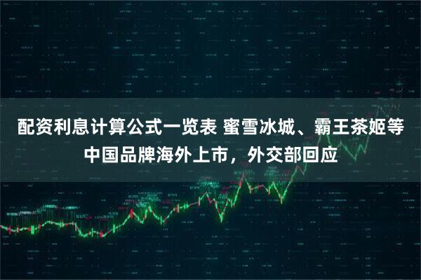配资利息计算公式一览表 蜜雪冰城、霸王茶姬等中国品牌海外上市，外交部回应