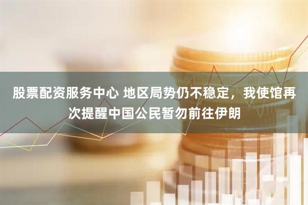 股票配资服务中心 地区局势仍不稳定，我使馆再次提醒中国公民暂勿前往伊朗