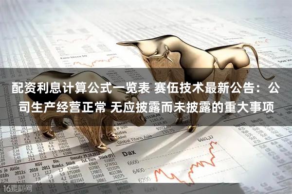 配资利息计算公式一览表 赛伍技术最新公告：公司生产经营正常 无应披露而未披露的重大事项