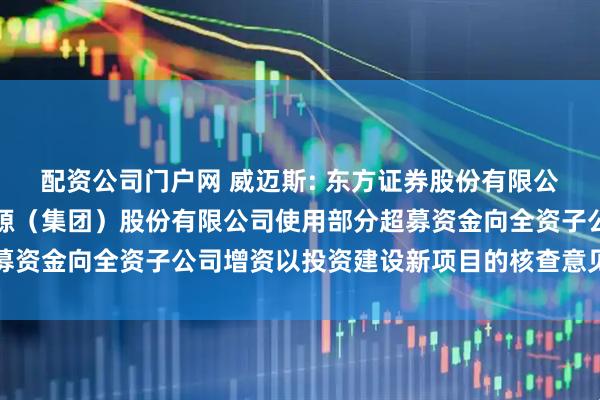 配资公司门户网 威迈斯: 东方证券股份有限公司关于深圳威迈斯新能源（集团）股份有限公司使用部分超募资金向全资子公司增资以投资建设新项目的核查意见内容摘要