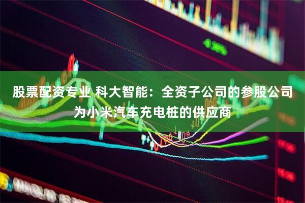 股票配资专业 科大智能：全资子公司的参股公司为小米汽车充电桩的供应商