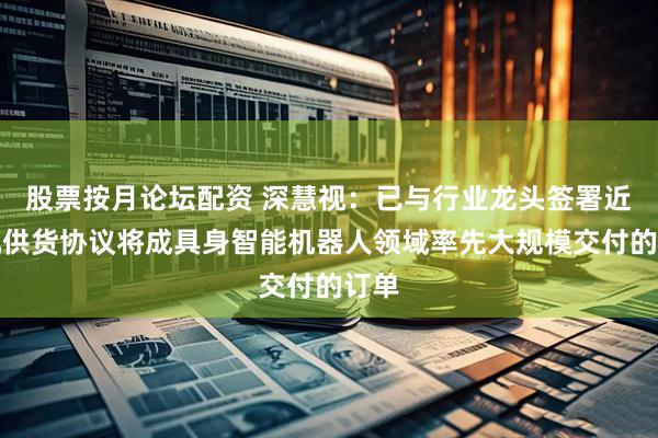 股票按月论坛配资 深慧视：已与行业龙头签署近亿元供货协议将成具身智能机器人领域率先大规模交付的订单