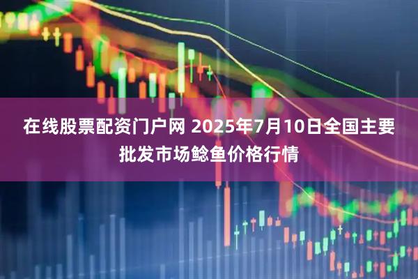 在线股票配资门户网 2025年7月10日全国主要批发市场鲶鱼价格行情