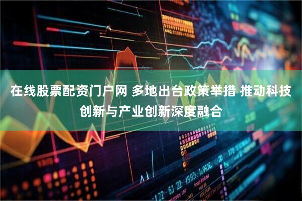 在线股票配资门户网 多地出台政策举措 推动科技创新与产业创新深度融合