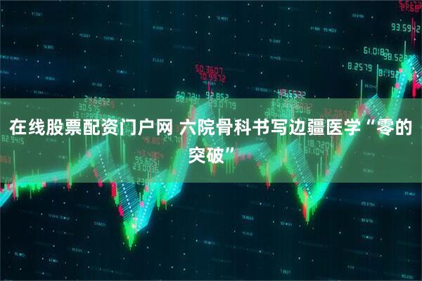 在线股票配资门户网 六院骨科书写边疆医学“零的突破”