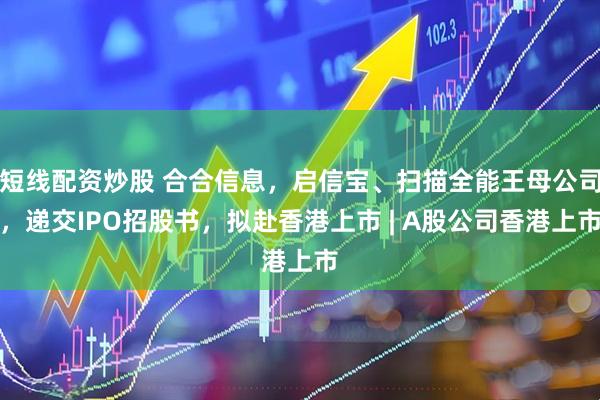 短线配资炒股 合合信息，启信宝、扫描全能王母公司，递交IPO招股书，拟赴香港上市 | A股公司香港上市
