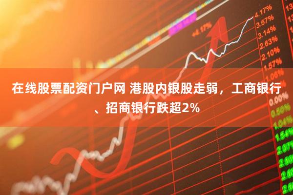 在线股票配资门户网 港股内银股走弱，工商银行、招商银行跌超2%