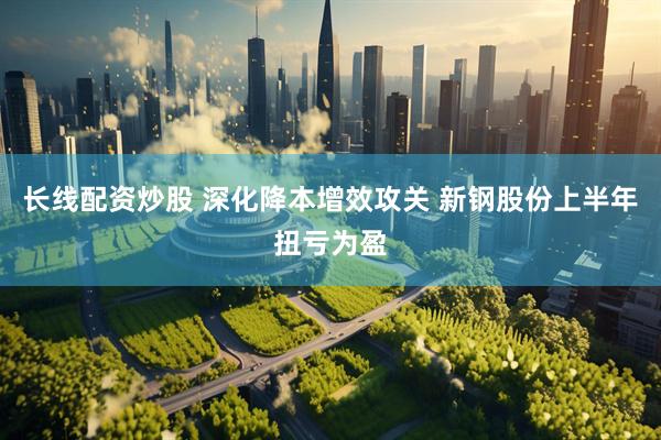长线配资炒股 深化降本增效攻关 新钢股份上半年扭亏为盈