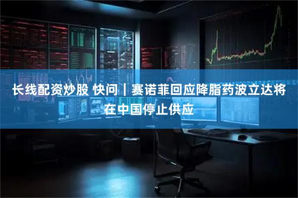 长线配资炒股 快问｜赛诺菲回应降脂药波立达将在中国停止供应