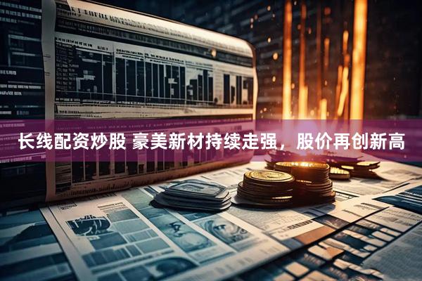 长线配资炒股 豪美新材持续走强，股价再创新高