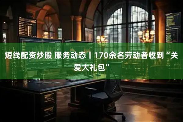 短线配资炒股 服务动态丨170余名劳动者收到“关爱大礼包”