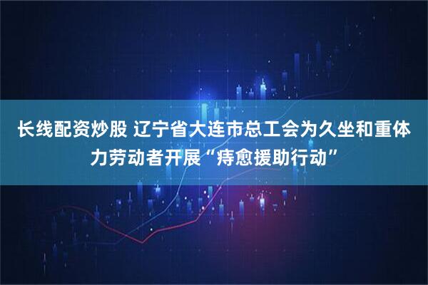 长线配资炒股 辽宁省大连市总工会为久坐和重体力劳动者开展“痔愈援助行动”