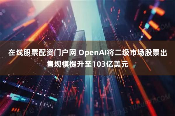 在线股票配资门户网 OpenAI将二级市场股票出售规模提升至103亿美元
