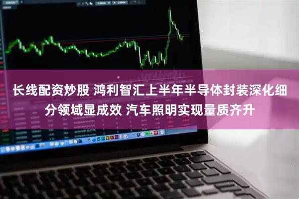 长线配资炒股 鸿利智汇上半年半导体封装深化细分领域显成效 汽车照明实现量质齐升