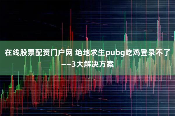 在线股票配资门户网 绝地求生pubg吃鸡登录不了——3大解决方案
