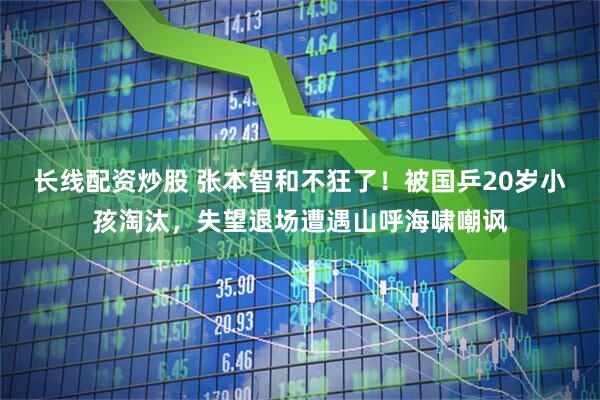 长线配资炒股 张本智和不狂了！被国乒20岁小孩淘汰，失望退场遭遇山呼海啸嘲讽
