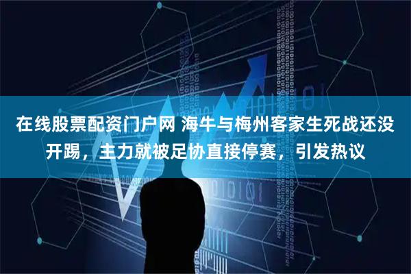 在线股票配资门户网 海牛与梅州客家生死战还没开踢，主力就被足协直接停赛，引发热议