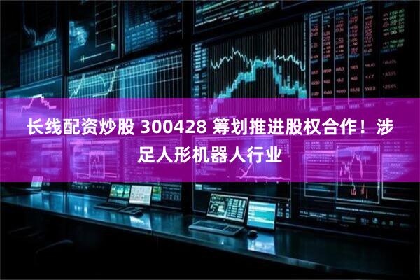 长线配资炒股 300428 筹划推进股权合作！涉足人形机器人行业