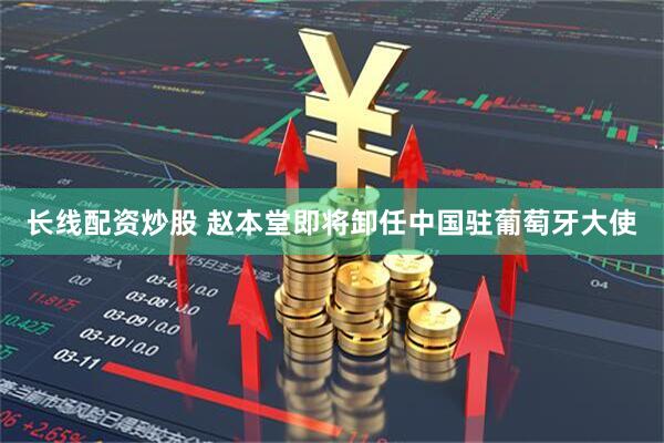 长线配资炒股 赵本堂即将卸任中国驻葡萄牙大使