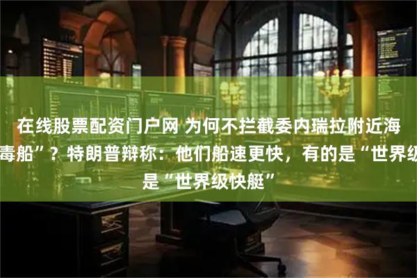 在线股票配资门户网 为何不拦截委内瑞拉附近海域“贩毒船”？特朗普辩称：他们船速更快，有的是“世界级快艇”